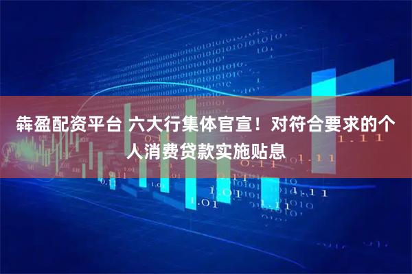 犇盈配资平台 六大行集体官宣！对符合要求的个人消费贷款实施贴息