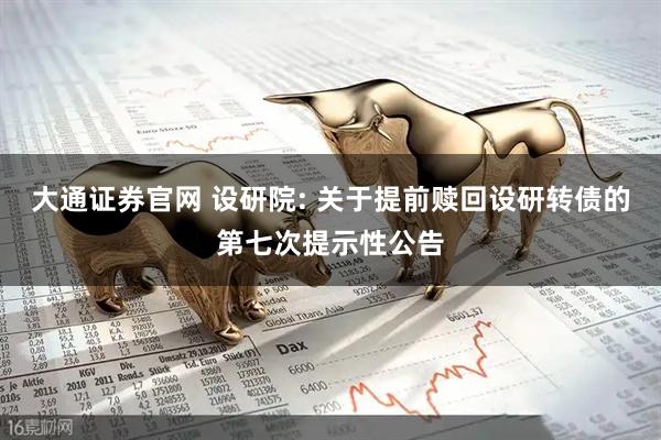 大通证券官网 设研院: 关于提前赎回设研转债的第七次提示性公告