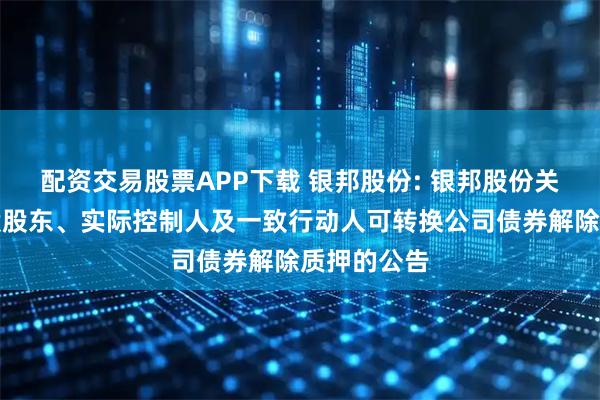 配资交易股票APP下载 银邦股份: 银邦股份关于公司控股股东、实际控制人及一致行动人可转换公司债券解除质押的公告