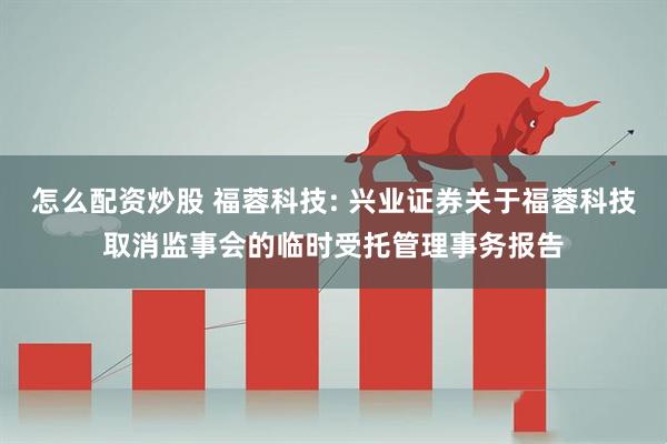 怎么配资炒股 福蓉科技: 兴业证券关于福蓉科技取消监事会的临时受托管理事务报告
