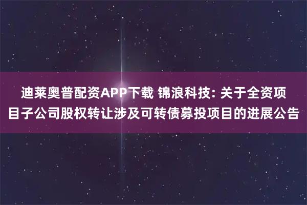 迪莱奥普配资APP下载 锦浪科技: 关于全资项目子公司股权转让涉及可转债募投项目的进展公告