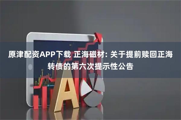 原津配资APP下载 正海磁材: 关于提前赎回正海转债的第六次提示性公告
