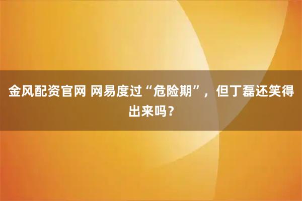 金风配资官网 网易度过“危险期”，但丁磊还笑得出来吗？