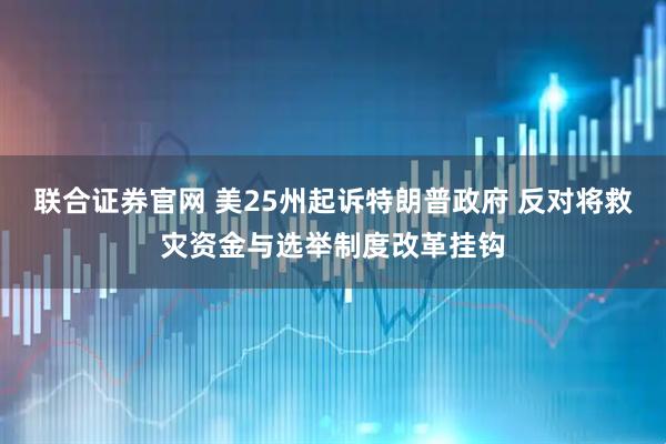 联合证券官网 美25州起诉特朗普政府 反对将救灾资金与选举制度改革挂钩